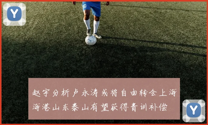 赵宇分析卢永涛或将自由转会上海海港山东泰山有望获得青训补偿