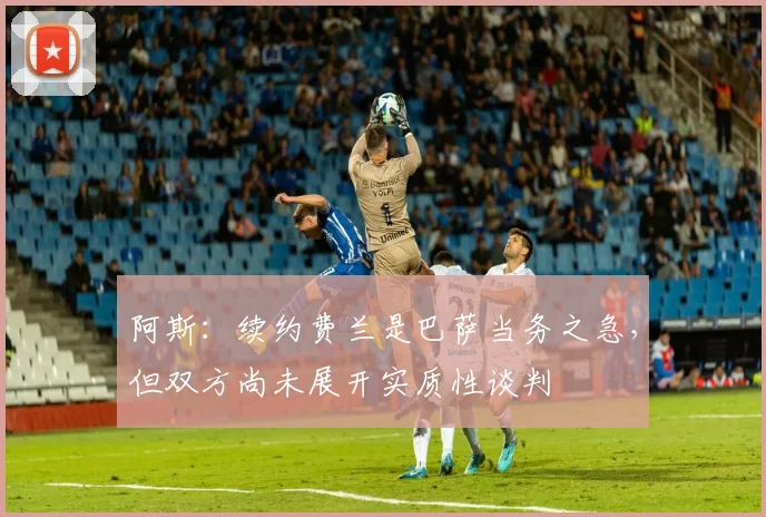 阿斯：续约费兰是巴萨当务之急，但双方尚未展开实质性谈判