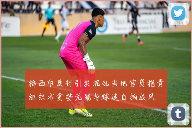 梅西印度行引发混乱当地官员指责组织方贪婪无能与球迷自拍成风