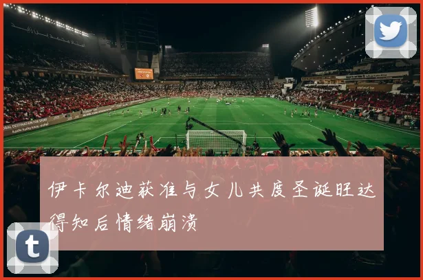 伊卡尔迪获准与女儿共度圣诞旺达得知后情绪崩溃
