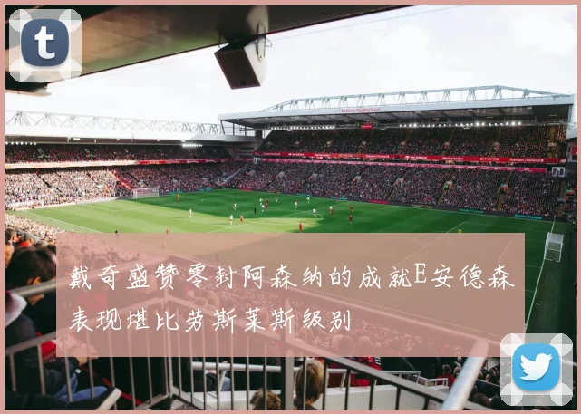 戴奇盛赞零封阿森纳的成就E安德森表现堪比劳斯莱斯级别