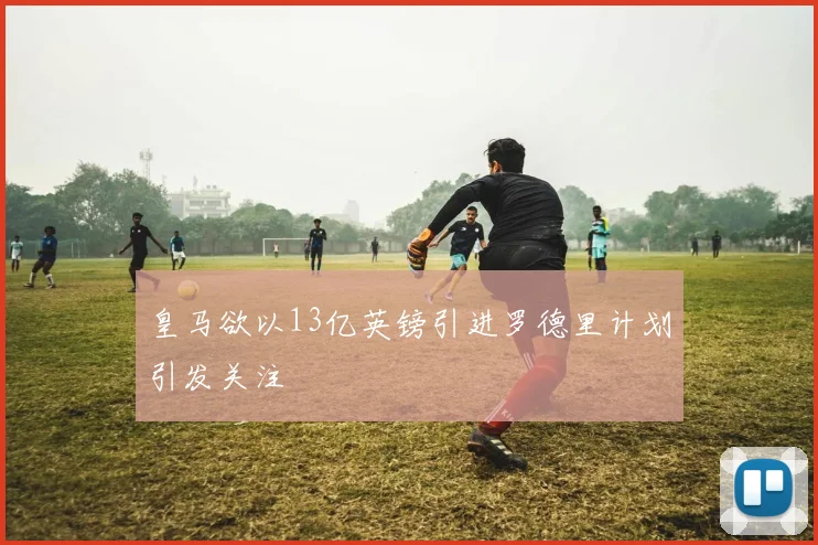 皇马欲以13亿英镑引进罗德里计划引发关注