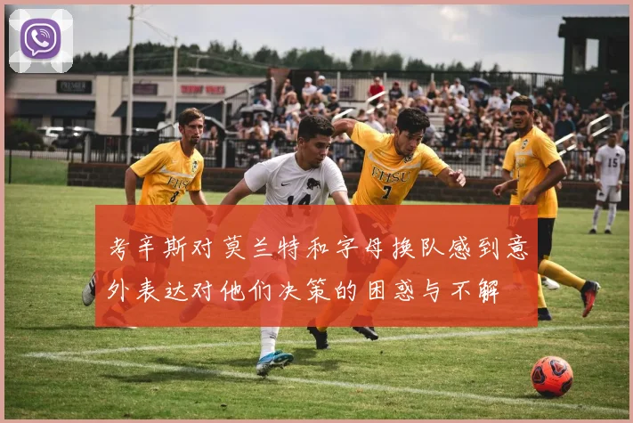 考辛斯对莫兰特和字母换队感到意外表达对他们决策的困惑与不解