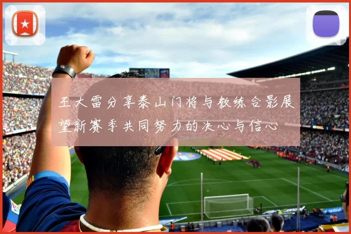 王大雷分享泰山门将与教练合影展望新赛季共同努力的决心与信心