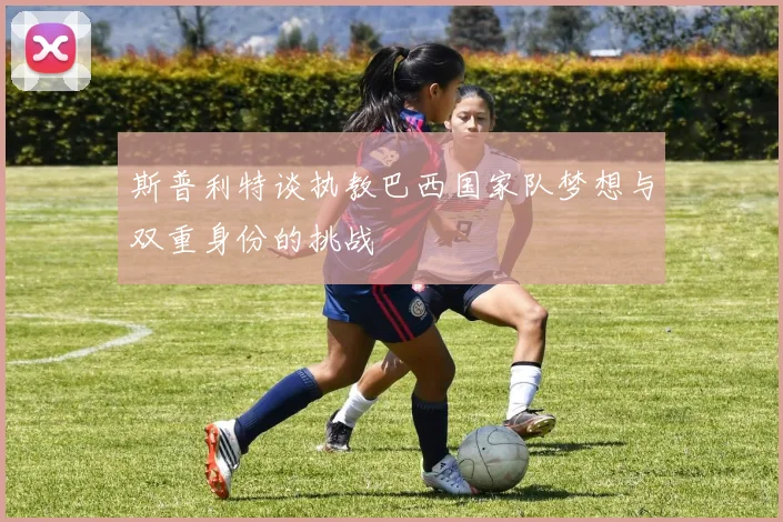 斯普利特谈执教巴西国家队梦想与双重身份的挑战