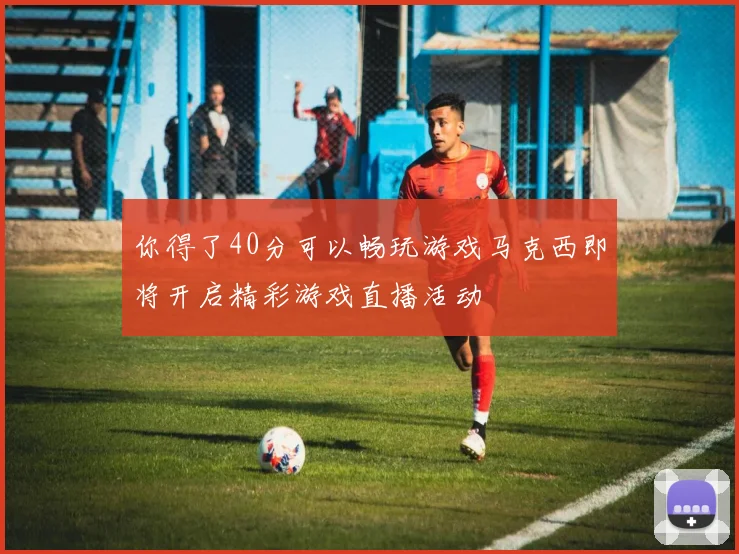 你得了40分可以畅玩游戏马克西即将开启精彩游戏直播活动