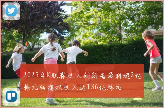 2025年K联赛收入创新高盈利超2亿韩元转播权收入达136亿韩元