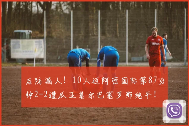 后防漏人！10人迈阿密国际第87分钟2-2遭瓜亚基尔巴塞罗那绝平！