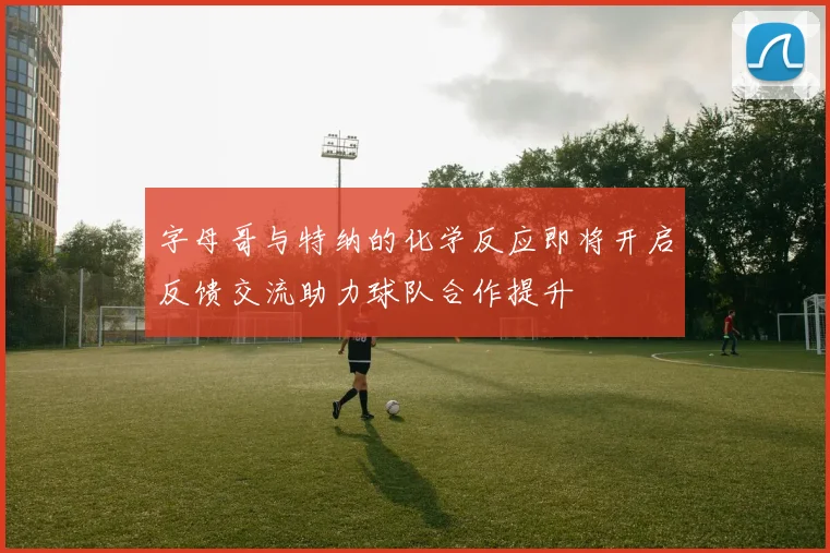 字母哥与特纳的化学反应即将开启反馈交流助力球队合作提升