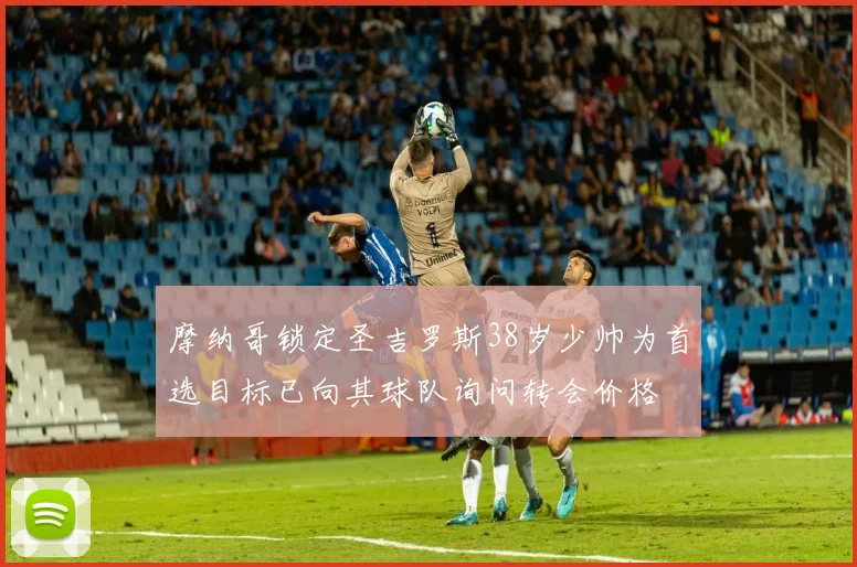 摩纳哥锁定圣吉罗斯38岁少帅为首选目标已向其球队询问转会价格