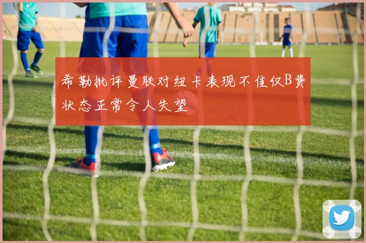 希勒批评曼联对纽卡表现不佳仅B费状态正常令人失望