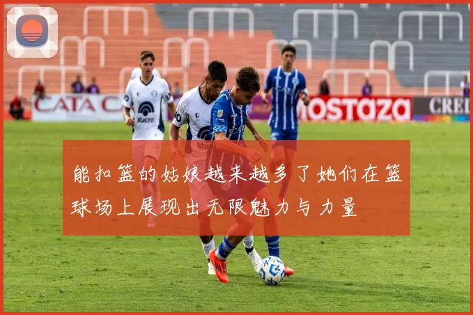 能扣篮的姑娘越来越多了她们在篮球场上展现出无限魅力与力量