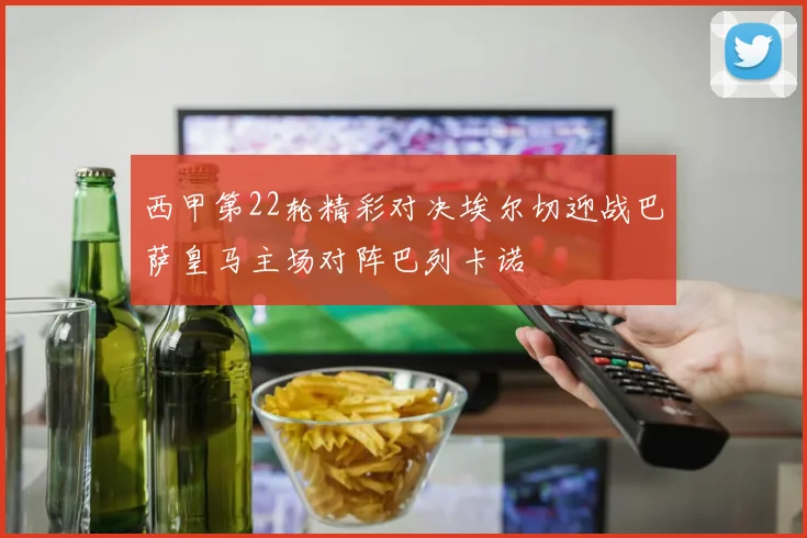 西甲第22轮精彩对决埃尔切迎战巴萨皇马主场对阵巴列卡诺