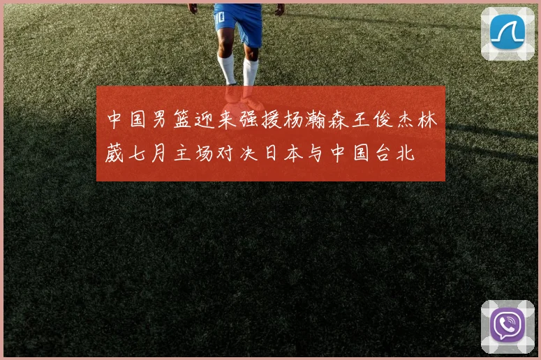 中国男篮迎来强援杨瀚森王俊杰林葳七月主场对决日本与中国台北