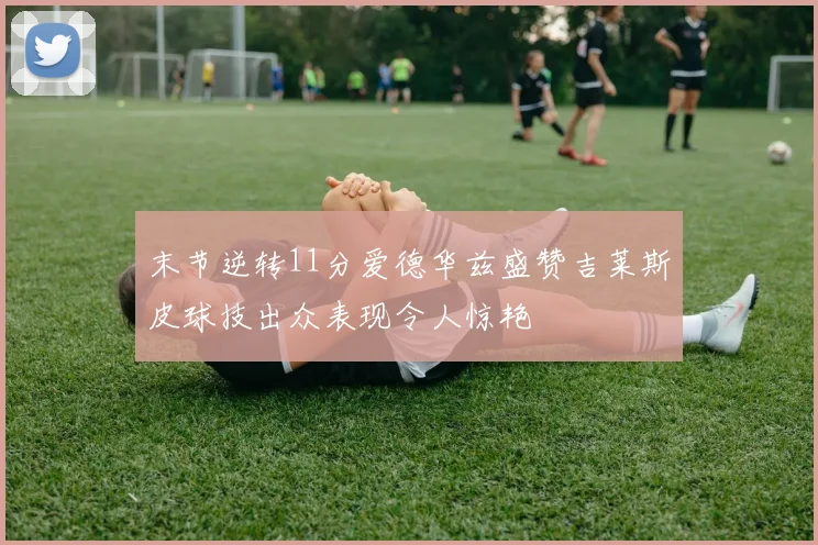 末节逆转11分爱德华兹盛赞吉莱斯皮球技出众表现令人惊艳