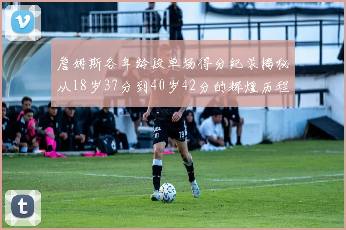 詹姆斯各年龄段单场得分纪录揭秘从18岁37分到40岁42分的辉煌历程