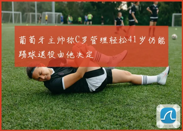 葡萄牙主帅称C罗管理轻松41岁仍能踢球退役由他决定