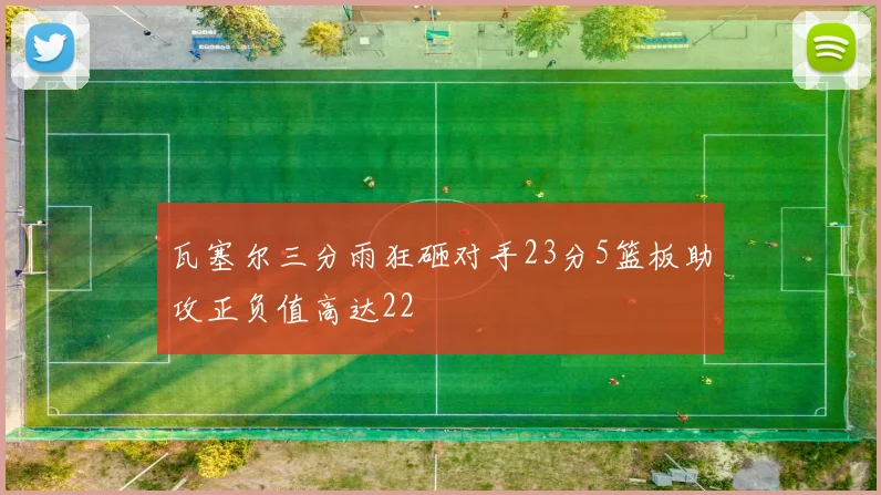 瓦塞尔三分雨狂砸对手23分5篮板助攻正负值高达22